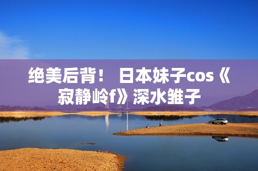 绝美后背！ 日本妹子cos《寂静岭f》深水雏子