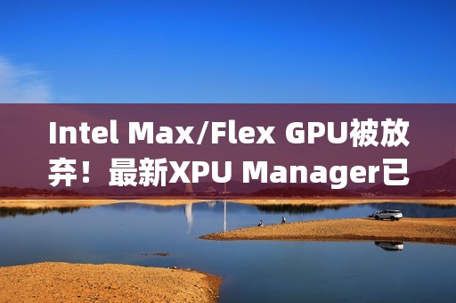 Intel Max/Flex GPU被放弃！最新XPU Manager已不再支持