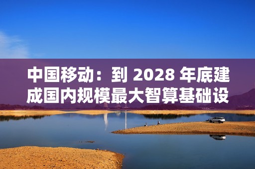 中国移动：到 2028 年底建成国内规模最大智算基础设施