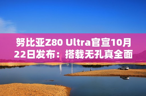 努比亚Z80 Ultra官宣10月22日发布：搭载无孔真全面屏与骁龙8至尊版