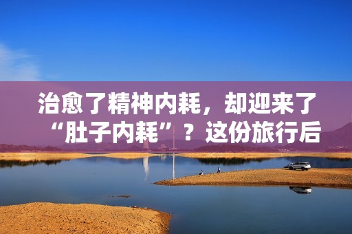 治愈了精神内耗，却迎来了“肚子内耗”？这份旅行后遗症调理指南请收好