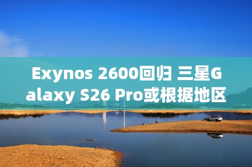 Exynos 2600回归 三星Galaxy S26 Pro或根据地区配备SoC