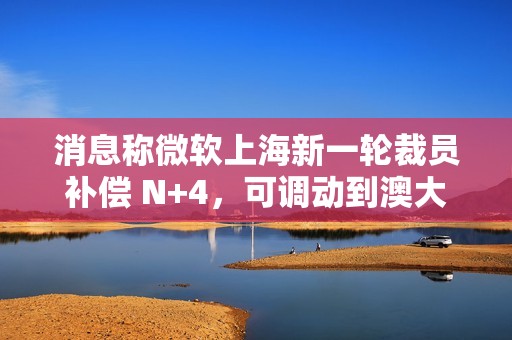 消息称微软上海新一轮裁员补偿 N+4，可调动到澳大利亚