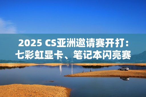 2025 CS亚洲邀请赛开打：七彩虹显卡、笔记本闪亮赛场