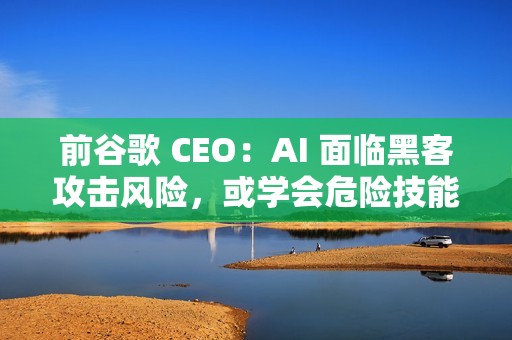 前谷歌 CEO：AI 面临黑客攻击风险，或学会危险技能
