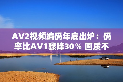 AV2视频编码年底出炉：码率比AV1骤降30％ 画质不变