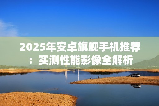 2025年安卓旗舰手机推荐：实测性能影像全解析