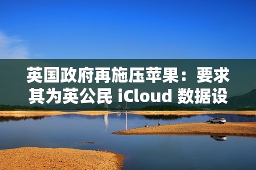 英国政府再施压苹果：要求其为英公民 iCloud 数据设后门