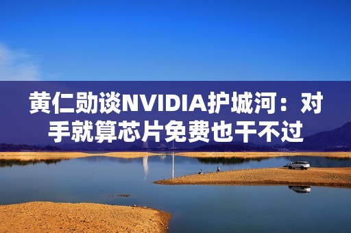 黄仁勋谈NVIDIA护城河：对手就算芯片免费也干不过
