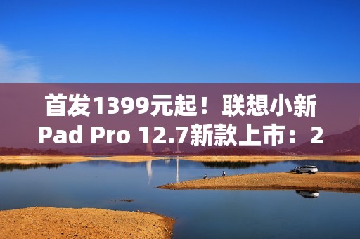 首发1399元起！联想小新Pad Pro 12.7新款上市：2.9K大屏、续航79.6天