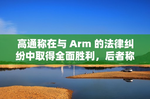 高通称在与 Arm 的法律纠纷中取得全面胜利，后者称将提起上诉