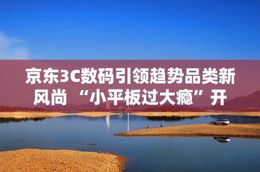 京东3C数码引领趋势品类新风尚 “小平板过大瘾”开启游戏平板体验新浪潮