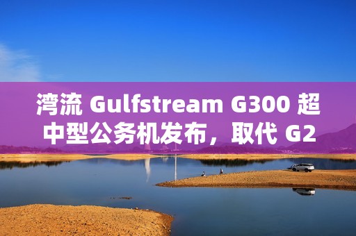 湾流 Gulfstream G300 超中型公务机发布，取代 G280