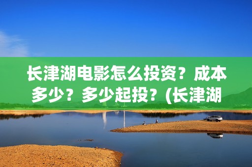 长津湖电影怎么投资？成本多少？多少起投？(长津湖电影观众口碑视频)