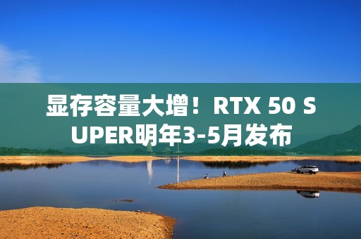 显存容量大增！RTX 50 SUPER明年3-5月发布