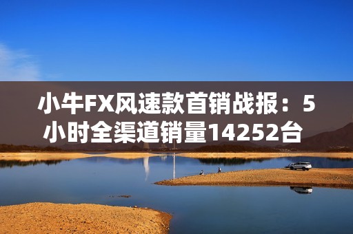小牛FX风速款首销战报：5小时全渠道销量14252台  以“价值重构”引爆全民抢购潮