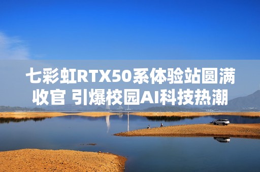 七彩虹RTX50系体验站圆满收官 引爆校园AI科技热潮