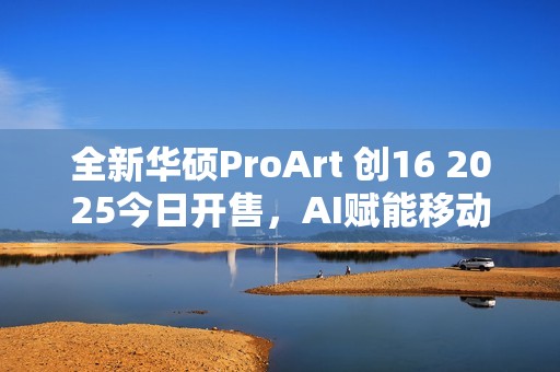 全新华硕ProArt 创16 2025今日开售，AI赋能移动创作巅峰待审核
