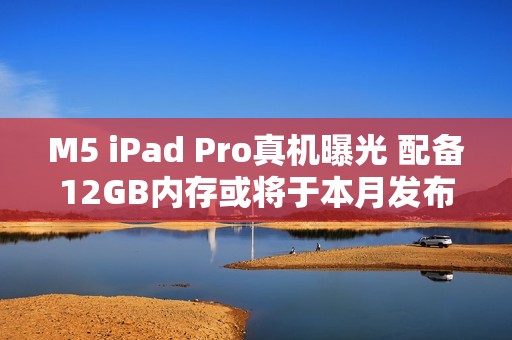 M5 iPad Pro真机曝光 配备12GB内存或将于本月发布