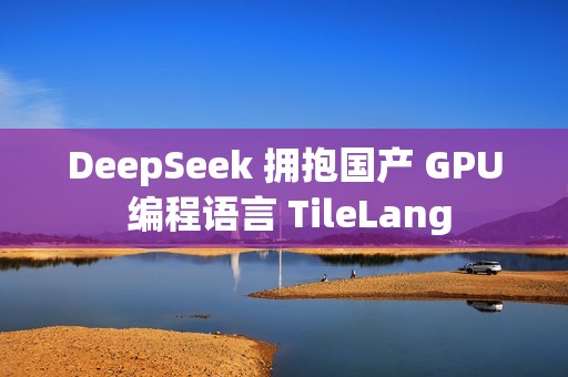 DeepSeek 拥抱国产 GPU 编程语言 TileLang