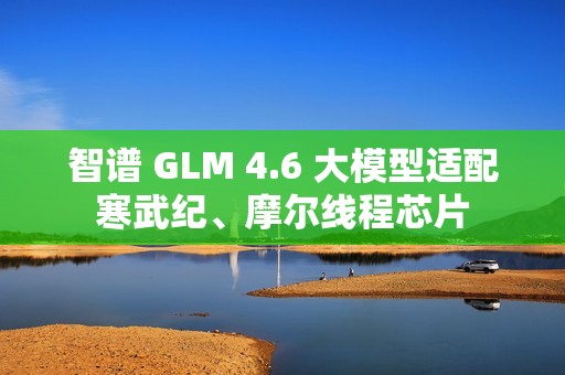 智谱 GLM 4.6 大模型适配寒武纪、摩尔线程芯片