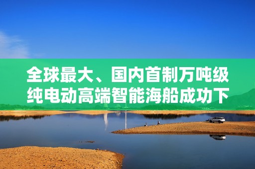 全球最大、国内首制万吨级纯电动高端智能海船成功下水