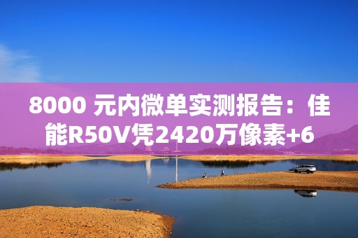 8000 元内微单实测报告：佳能R50V凭2420万像素+6K超采样4K  便携全能首选
