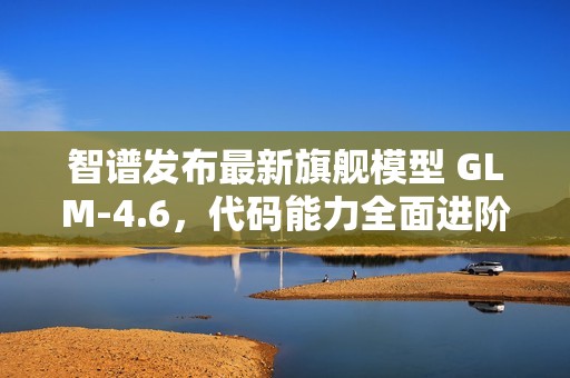 智谱发布最新旗舰模型 GLM-4.6，代码能力全面进阶