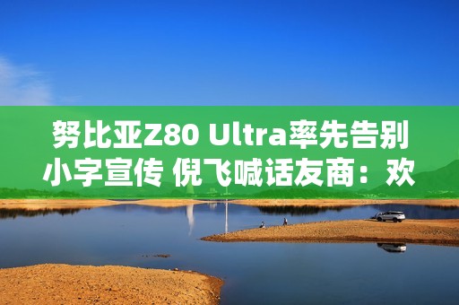 努比亚Z80 Ultra率先告别小字宣传 倪飞喊话友商：欢迎跟进