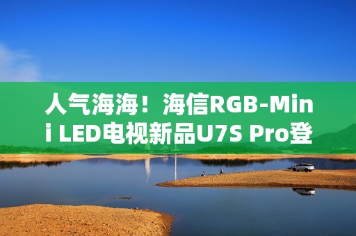 人气海海！海信RGB-Mini LED电视新品U7S Pro登陆深圳，引爆万色狂欢