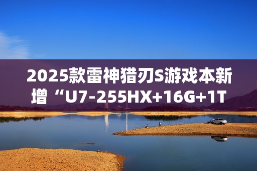 2025款雷神猎刃S游戏本新增“U7-255HX+16G+1T+RTX 5060”首销 10999元