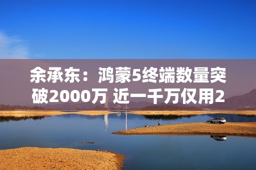 余承东：鸿蒙5终端数量突破2000万 近一千万仅用2个月