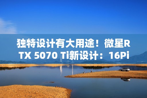 独特设计有大用途！微星RTX 5070 Ti新设计：16Pin接口位置很妙