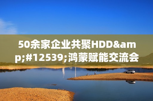 50余家企业共聚HDD・鸿蒙赋能交流会广州站  共探全场景智慧体验创新路径