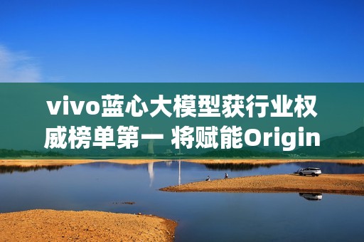 vivo蓝心大模型获行业权威榜单第一 将赋能OriginOS 6