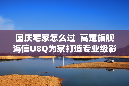 国庆宅家怎么过  高定旗舰海信U8Q为家打造专业级影院