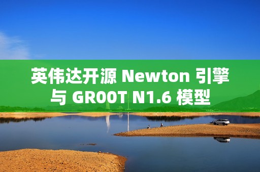 英伟达开源 Newton 引擎与 GR00T N1.6 模型