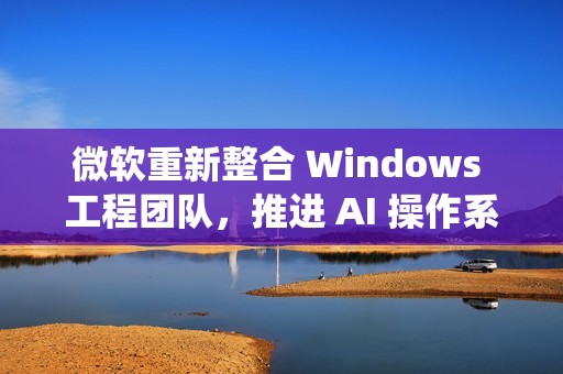 微软重新整合 Windows 工程团队，推进 AI 操作系统开发