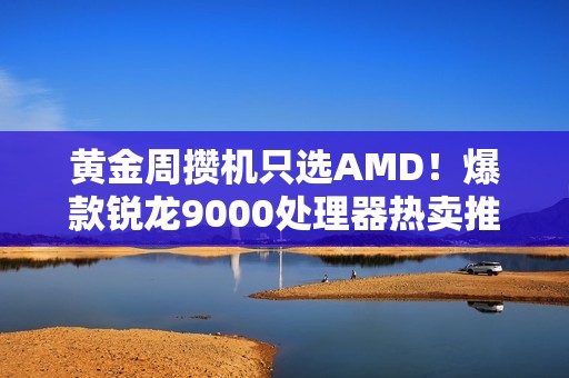 黄金周攒机只选AMD！爆款锐龙9000处理器热卖推荐