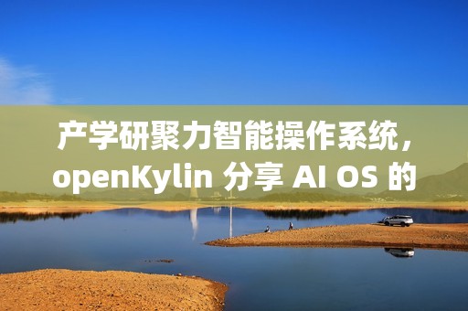 产学研聚力智能操作系统，openKylin 分享 AI OS 的发展探索与开源实践