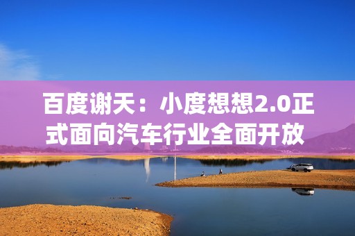 百度谢天：小度想想2.0正式面向汽车行业全面开放  助推汽车AI Agent革新