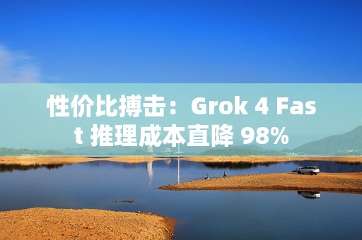 性价比搏击：Grok 4 Fast 推理成本直降 98%