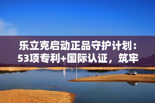 乐立克启动正品守护计划：53项专利+国际认证，筑牢DIY品质防线