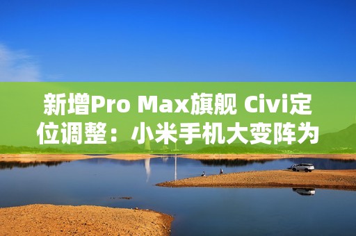 新增Pro Max旗舰 Civi定位调整：小米手机大变阵为哪般？
