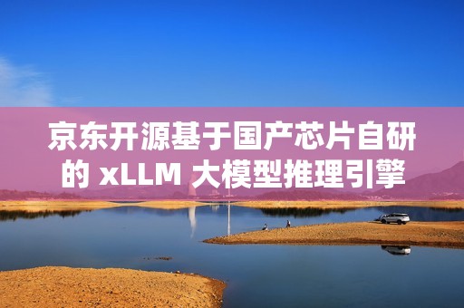 京东开源基于国产芯片自研的 xLLM 大模型推理引擎