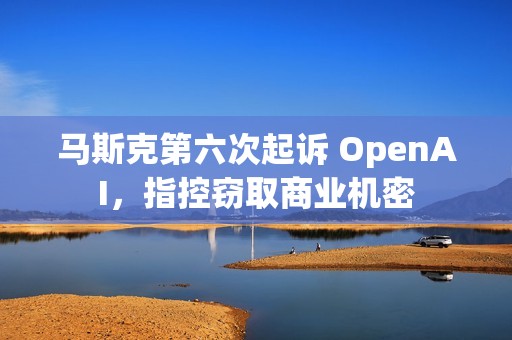 马斯克第六次起诉 OpenAI，指控窃取商业机密