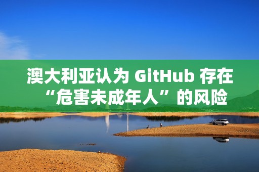 澳大利亚认为 GitHub 存在“危害未成年人”的风险