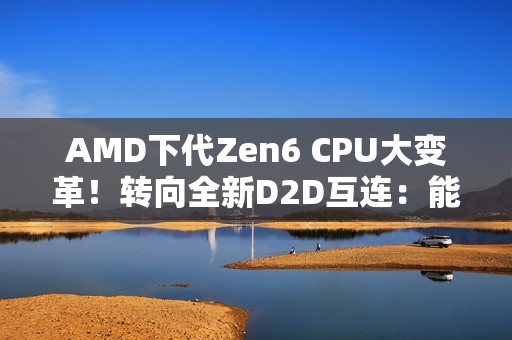 AMD下代Zen6 CPU大变革！转向全新D2D互连：能效延迟双飞跃