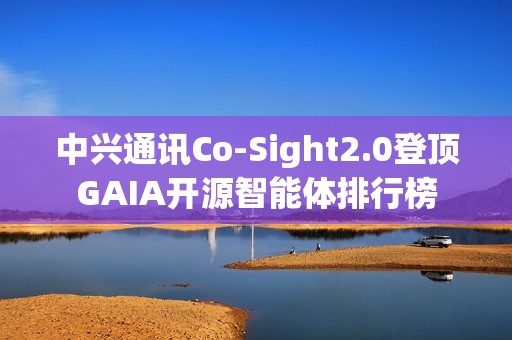 中兴通讯Co-Sight2.0登顶GAIA开源智能体排行榜
