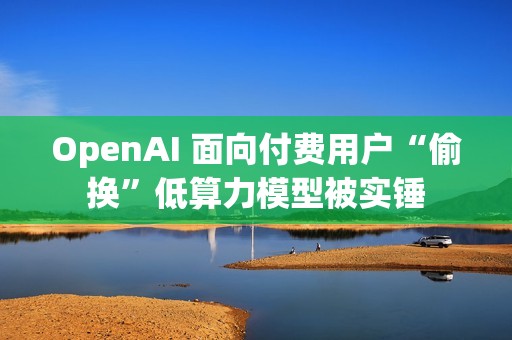 OpenAI 面向付费用户“偷换”低算力模型被实锤